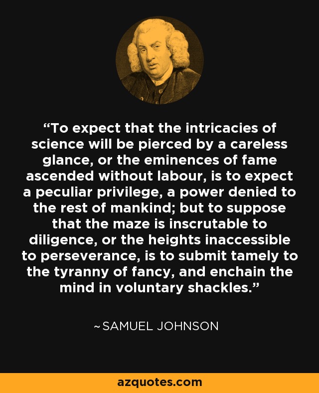 To expect that the intricacies of science will be pierced by a careless glance, or the eminences of fame ascended without labour, is to expect a peculiar privilege, a power denied to the rest of mankind; but to suppose that the maze is inscrutable to diligence, or the heights inaccessible to perseverance, is to submit tamely to the tyranny of fancy, and enchain the mind in voluntary shackles. - Samuel Johnson