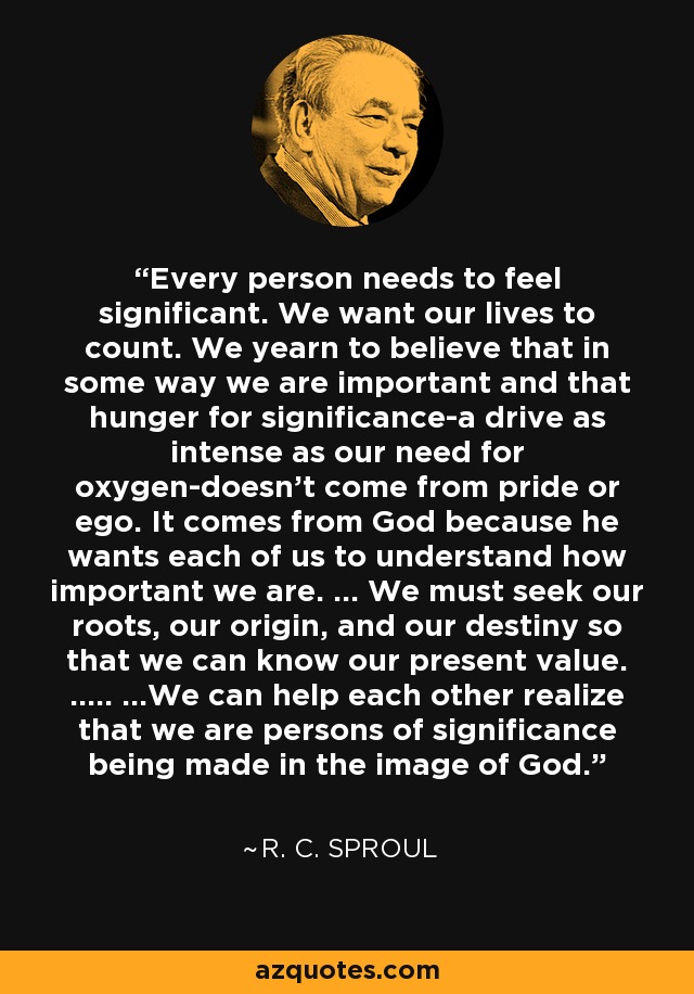 Every person needs to feel significant. We want our lives to count. We yearn to believe that in some way we are important and that hunger for significance-a drive as intense as our need for oxygen-doesn't come from pride or ego. It comes from God because he wants each of us to understand how important we are. ... We must seek our roots, our origin, and our destiny so that we can know our present value. ..... ...We can help each other realize that we are persons of significance being made in the image of God. - R. C. Sproul