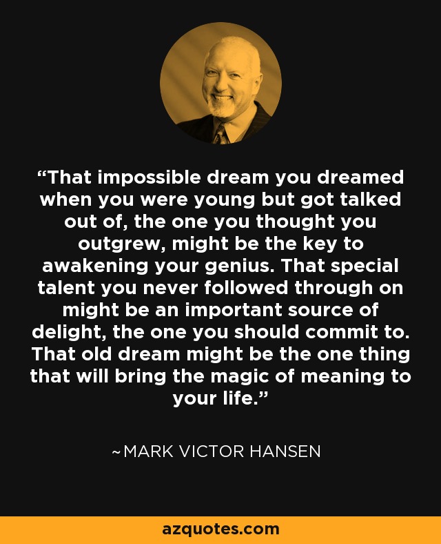 That impossible dream you dreamed when you were young but got talked out of, the one you thought you outgrew, might be the key to awakening your genius. That special talent you never followed through on might be an important source of delight, the one you should commit to. That old dream might be the one thing that will bring the magic of meaning to your life. - Mark Victor Hansen