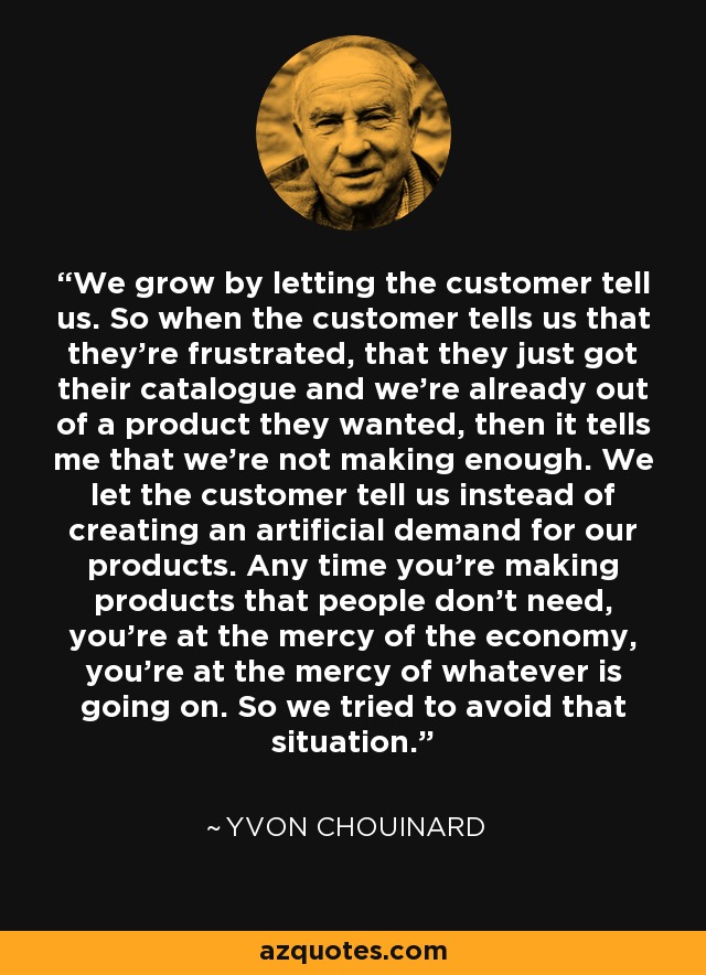 We grow by letting the customer tell us. So when the customer tells us that they're frustrated, that they just got their catalogue and we're already out of a product they wanted, then it tells me that we're not making enough. We let the customer tell us instead of creating an artificial demand for our products. Any time you're making products that people don't need, you're at the mercy of the economy, you're at the mercy of whatever is going on. So we tried to avoid that situation. - Yvon Chouinard