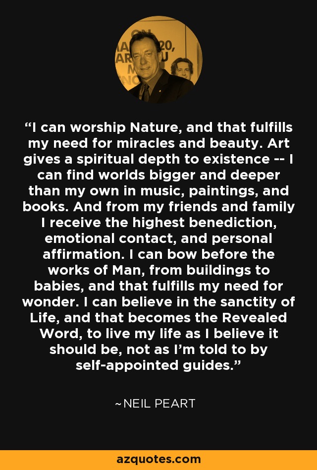 I can worship Nature, and that fulfills my need for miracles and beauty. Art gives a spiritual depth to existence -- I can find worlds bigger and deeper than my own in music, paintings, and books. And from my friends and family I receive the highest benediction, emotional contact, and personal affirmation. I can bow before the works of Man, from buildings to babies, and that fulfills my need for wonder. I can believe in the sanctity of Life, and that becomes the Revealed Word, to live my life as I believe it should be, not as I'm told to by self-appointed guides. - Neil Peart