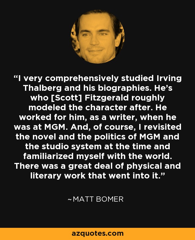 I very comprehensively studied Irving Thalberg and his biographies. He's who [Scott] Fitzgerald roughly modeled the character after. He worked for him, as a writer, when he was at MGM. And, of course, I revisited the novel and the politics of MGM and the studio system at the time and familiarized myself with the world. There was a great deal of physical and literary work that went into it. - Matt Bomer