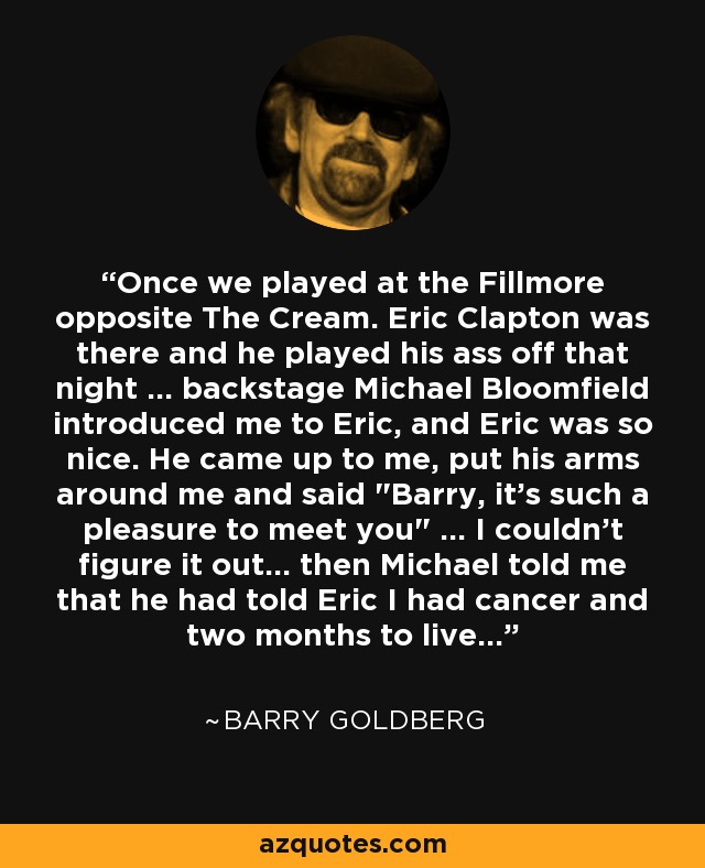 Once we played at the Fillmore opposite The Cream. Eric Clapton was there and he played his ass off that night ... backstage Michael Bloomfield introduced me to Eric, and Eric was so nice. He came up to me, put his arms around me and said 