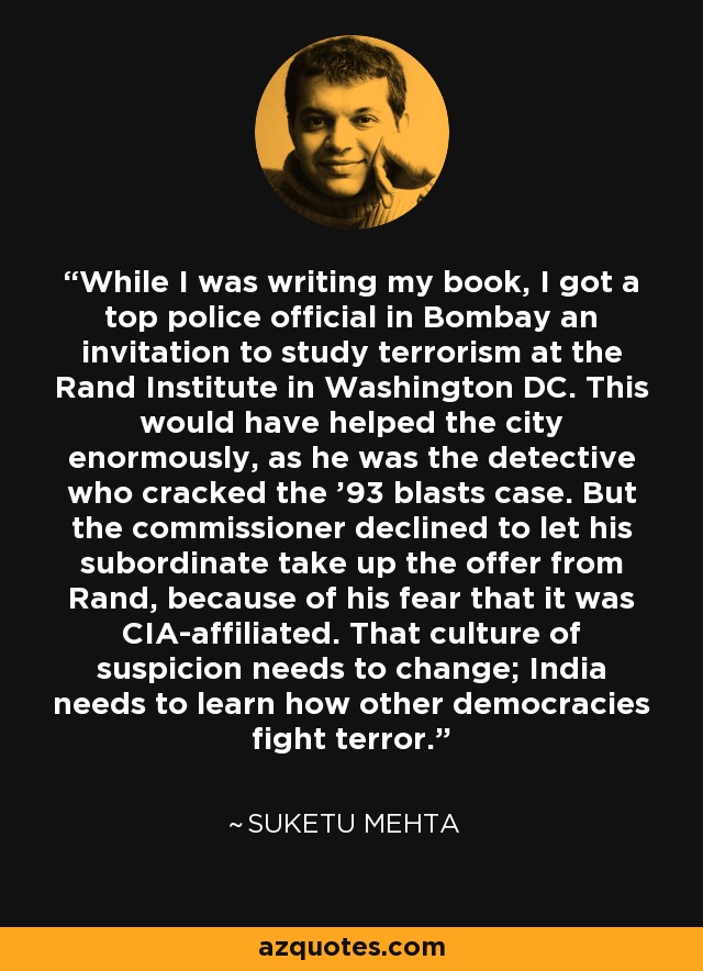 While I was writing my book, I got a top police official in Bombay an invitation to study terrorism at the Rand Institute in Washington DC. This would have helped the city enormously, as he was the detective who cracked the '93 blasts case. But the commissioner declined to let his subordinate take up the offer from Rand, because of his fear that it was CIA-affiliated. That culture of suspicion needs to change; India needs to learn how other democracies fight terror. - Suketu Mehta