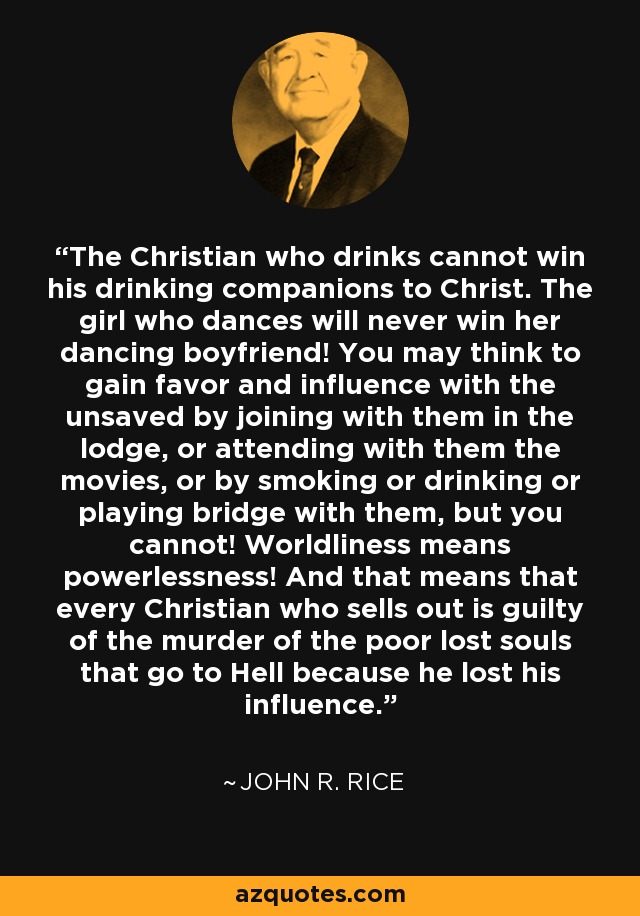 The Christian who drinks cannot win his drinking companions to Christ. The girl who dances will never win her dancing boyfriend! You may think to gain favor and influence with the unsaved by joining with them in the lodge, or attending with them the movies, or by smoking or drinking or playing bridge with them, but you cannot! Worldliness means powerlessness! And that means that every Christian who sells out is guilty of the murder of the poor lost souls that go to Hell because he lost his influence. - John R. Rice