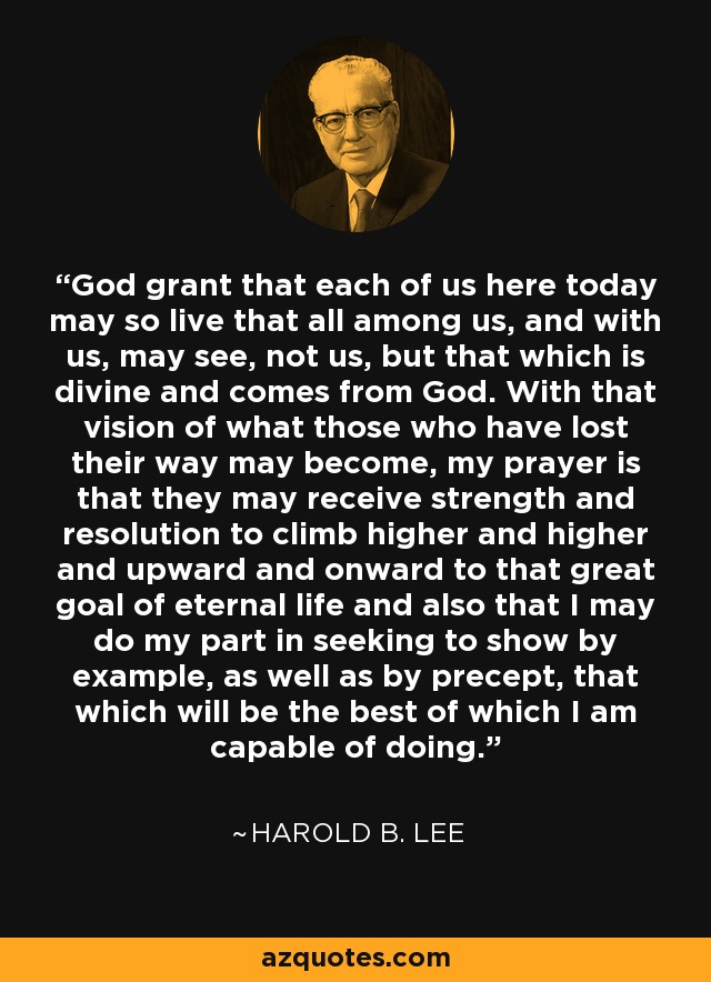 God grant that each of us here today may so live that all among us, and with us, may see, not us, but that which is divine and comes from God. With that vision of what those who have lost their way may become, my prayer is that they may receive strength and resolution to climb higher and higher and upward and onward to that great goal of eternal life and also that I may do my part in seeking to show by example, as well as by precept, that which will be the best of which I am capable of doing. - Harold B. Lee