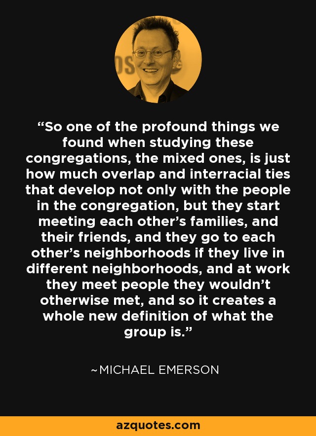 So one of the profound things we found when studying these congregations, the mixed ones, is just how much overlap and interracial ties that develop not only with the people in the congregation, but they start meeting each other's families, and their friends, and they go to each other's neighborhoods if they live in different neighborhoods, and at work they meet people they wouldn't otherwise met, and so it creates a whole new definition of what the group is. - Michael Emerson