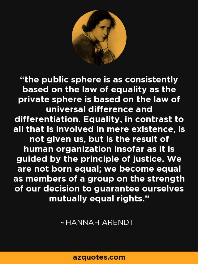 the public sphere is as consistently based on the law of equality as the private sphere is based on the law of universal difference and differentiation. Equality, in contrast to all that is involved in mere existence, is not given us, but is the result of human organization insofar as it is guided by the principle of justice. We are not born equal; we become equal as members of a group on the strength of our decision to guarantee ourselves mutually equal rights. - Hannah Arendt