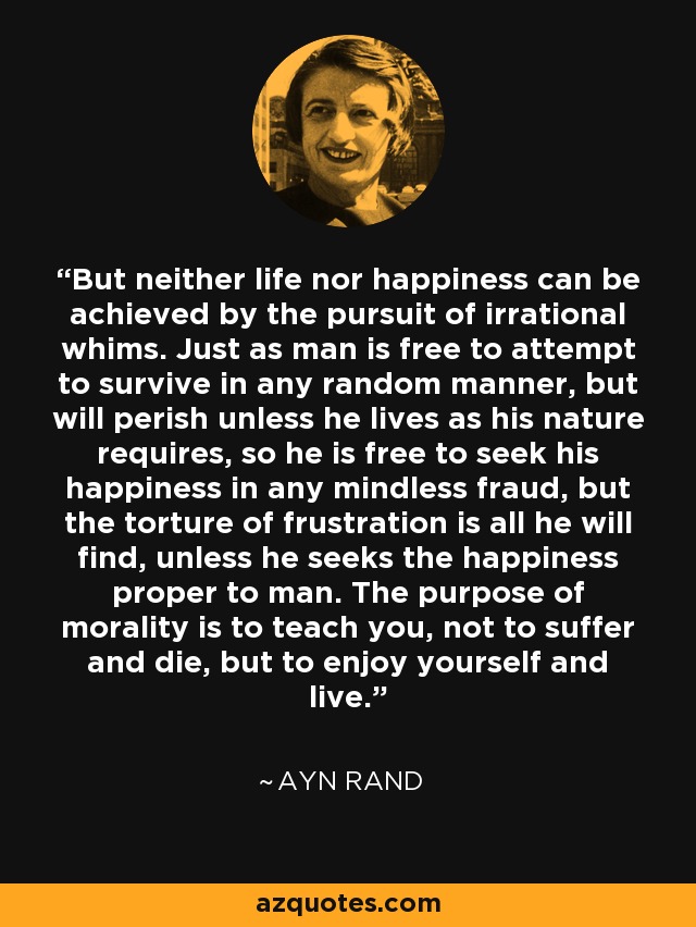 But neither life nor happiness can be achieved by the pursuit of irrational whims. Just as man is free to attempt to survive in any random manner, but will perish unless he lives as his nature requires, so he is free to seek his happiness in any mindless fraud, but the torture of frustration is all he will find, unless he seeks the happiness proper to man. The purpose of morality is to teach you, not to suffer and die, but to enjoy yourself and live. - Ayn Rand