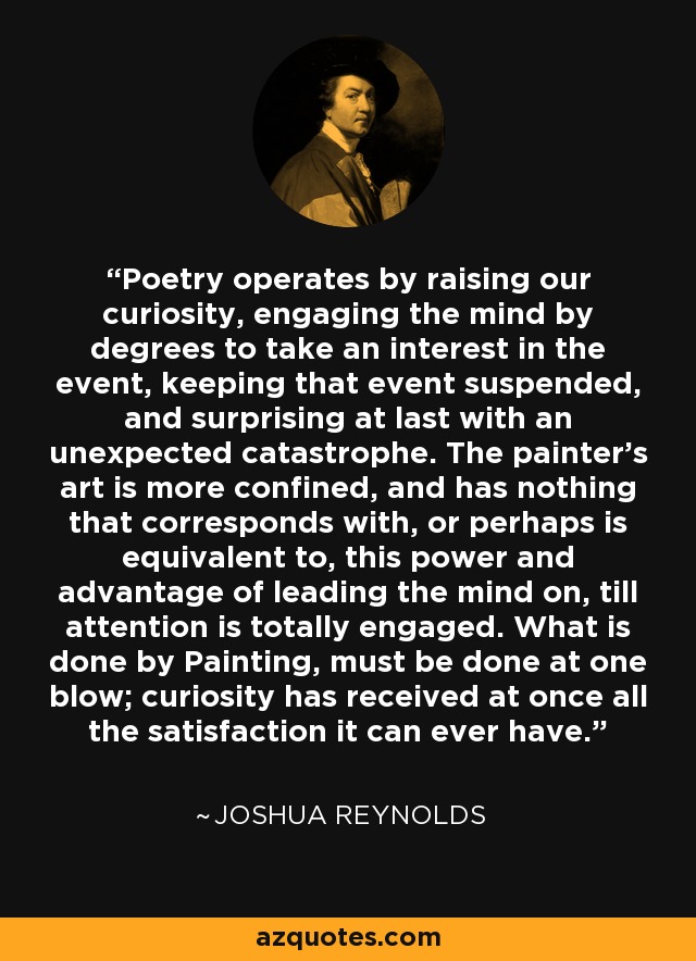 Poetry operates by raising our curiosity, engaging the mind by degrees to take an interest in the event, keeping that event suspended, and surprising at last with an unexpected catastrophe. The painter's art is more confined, and has nothing that corresponds with, or perhaps is equivalent to, this power and advantage of leading the mind on, till attention is totally engaged. What is done by Painting, must be done at one blow; curiosity has received at once all the satisfaction it can ever have. - Joshua Reynolds