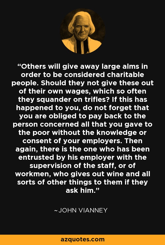 Others will give away large alms in order to be considered charitable people. Should they not give these out of their own wages, which so often they squander on trifles? If this has happened to you, do not forget that you are obliged to pay back to the person concerned all that you gave to the poor without the knowledge or consent of your employers. Then again, there is the one who has been entrusted by his employer with the supervision of the staff, or of workmen, who gives out wine and all sorts of other things to them if they ask him. - John Vianney