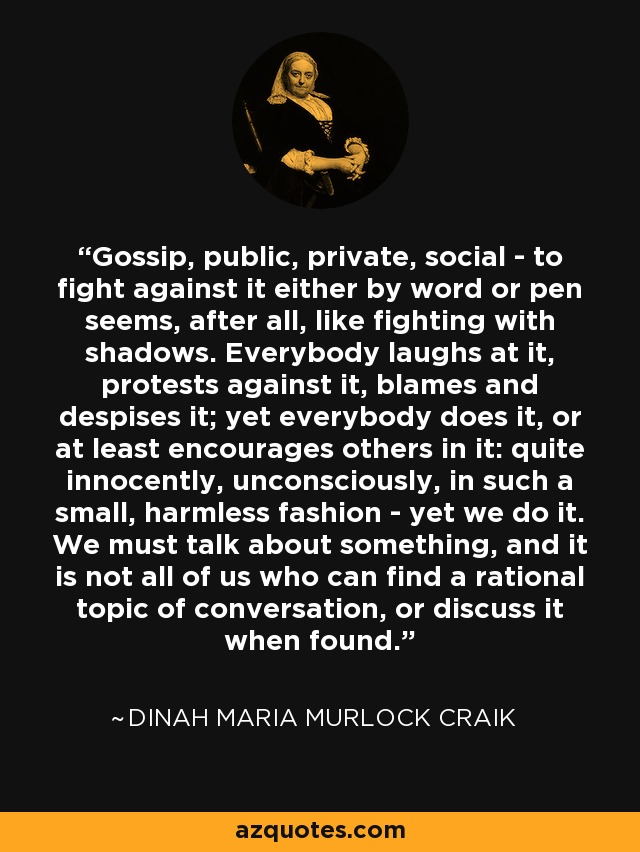 Gossip, public, private, social - to fight against it either by word or pen seems, after all, like fighting with shadows. Everybody laughs at it, protests against it, blames and despises it; yet everybody does it, or at least encourages others in it: quite innocently, unconsciously, in such a small, harmless fashion - yet we do it. We must talk about something, and it is not all of us who can find a rational topic of conversation, or discuss it when found. - Dinah Maria Murlock Craik