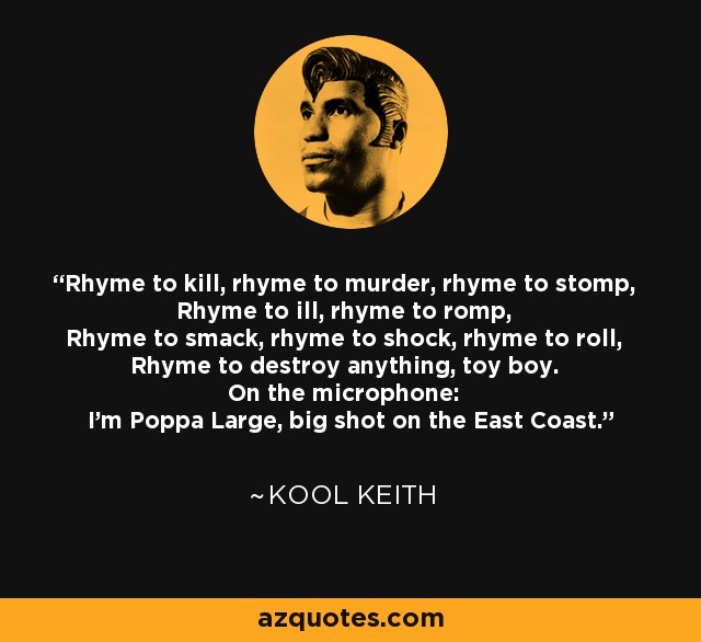 Rhyme to kill, rhyme to murder, rhyme to stomp, Rhyme to ill, rhyme to romp, Rhyme to smack, rhyme to shock, rhyme to roll, Rhyme to destroy anything, toy boy. On the microphone: I'm Poppa Large, big shot on the East Coast. - Kool Keith