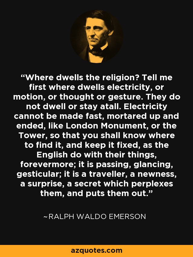 Where dwells the religion? Tell me first where dwells electricity, or motion, or thought or gesture. They do not dwell or stay atall. Electricity cannot be made fast, mortared up and ended, like London Monument, or the Tower, so that you shall know where to find it, and keep it fixed, as the English do with their things, forevermore; it is passing, glancing, gesticular; it is a traveller, a newness, a surprise, a secret which perplexes them, and puts them out. - Ralph Waldo Emerson
