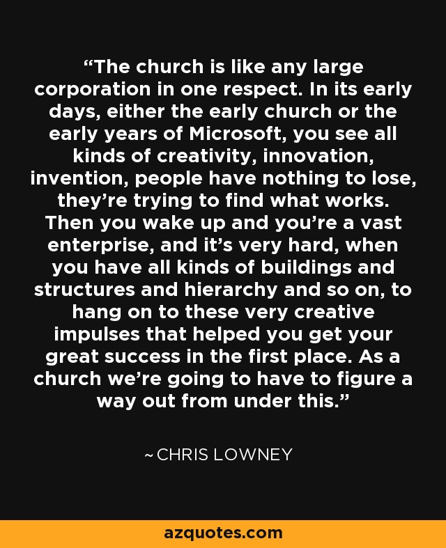 The church is like any large corporation in one respect. In its early days, either the early church or the early years of Microsoft, you see all kinds of creativity, innovation, invention, people have nothing to lose, they're trying to find what works. Then you wake up and you're a vast enterprise, and it's very hard, when you have all kinds of buildings and structures and hierarchy and so on, to hang on to these very creative impulses that helped you get your great success in the first place. As a church we're going to have to figure a way out from under this. - Chris Lowney