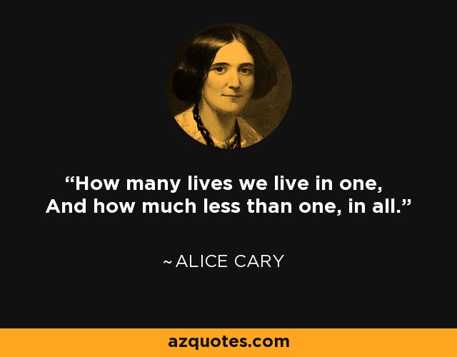 How many lives we live in one, And how much less than one, in all. - Alice Cary