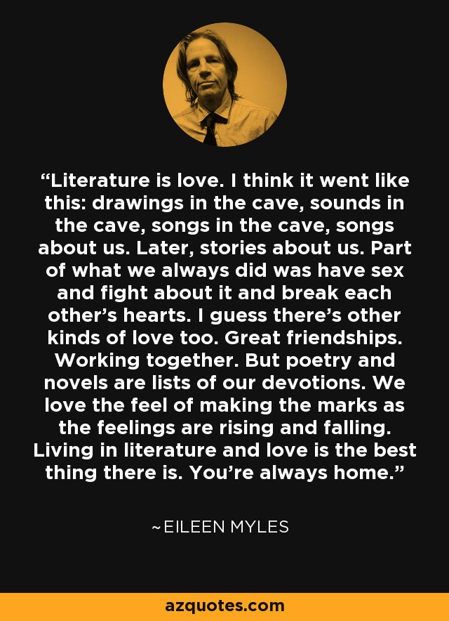 Literature is love. I think it went like this: drawings in the cave, sounds in the cave, songs in the cave, songs about us. Later, stories about us. Part of what we always did was have sex and fight about it and break each other’s hearts. I guess there’s other kinds of love too. Great friendships. Working together. But poetry and novels are lists of our devotions. We love the feel of making the marks as the feelings are rising and falling. Living in literature and love is the best thing there is. You’re always home. - Eileen Myles