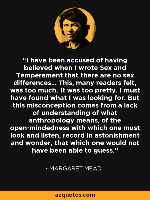 I have been accused of having believed when I wrote Sex and Temperament that there are no sex differences... This, many readers felt, was too much. It was too pretty. I must have found what I was looking for. But this misconception comes from a lack of understanding of what anthropology means, of the open-mindedness with which one must look and listen, record in astonishment and wonder, that which one would not have been able to guess. - Margaret Mead