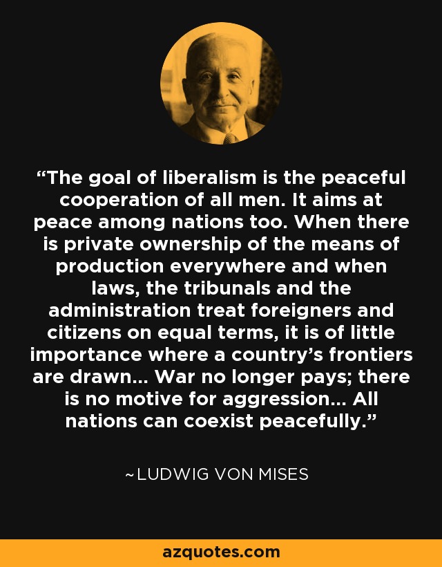 The goal of liberalism is the peaceful cooperation of all men. It aims at peace among nations too. When there is private ownership of the means of production everywhere and when laws, the tribunals and the administration treat foreigners and citizens on equal terms, it is of little importance where a country's frontiers are drawn... War no longer pays; there is no motive for aggression... All nations can coexist peacefully. - Ludwig von Mises