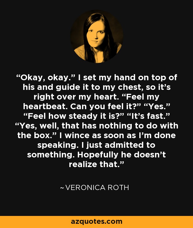 Okay, okay.” I set my hand on top of his and guide it to my chest, so it’s right over my heart. “Feel my heartbeat. Can you feel it?” “Yes.” “Feel how steady it is?” “It’s fast.” “Yes, well, that has nothing to do with the box.” I wince as soon as I’m done speaking. I just admitted to something. Hopefully he doesn’t realize that. - Veronica Roth
