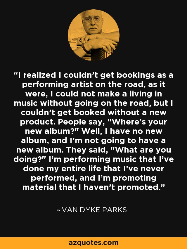 I realized I couldn't get bookings as a performing artist on the road, as it were, I could not make a living in music without going on the road, but I couldn't get booked without a new product. People say, 