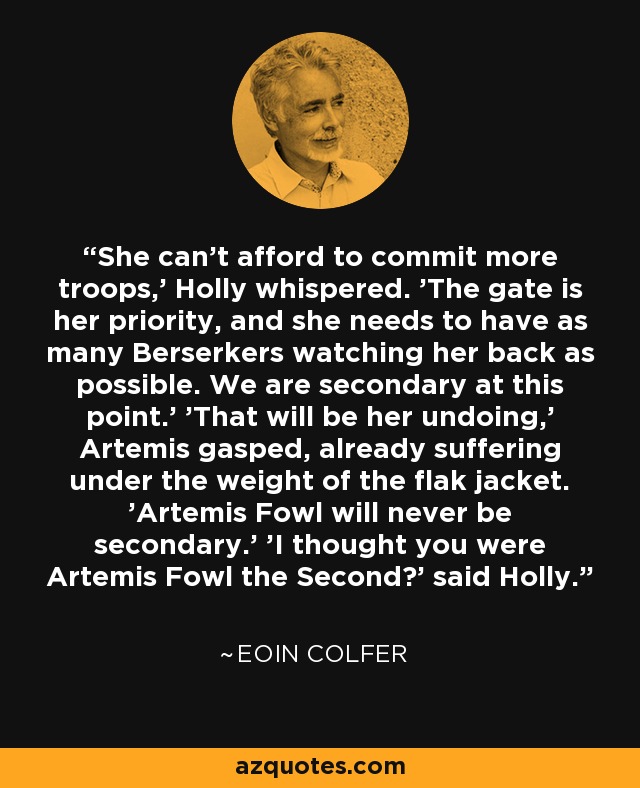 She can't afford to commit more troops,' Holly whispered. 'The gate is her priority, and she needs to have as many Berserkers watching her back as possible. We are secondary at this point.' 'That will be her undoing,' Artemis gasped, already suffering under the weight of the flak jacket. 'Artemis Fowl will never be secondary.' 'I thought you were Artemis Fowl the Second?' said Holly. - Eoin Colfer