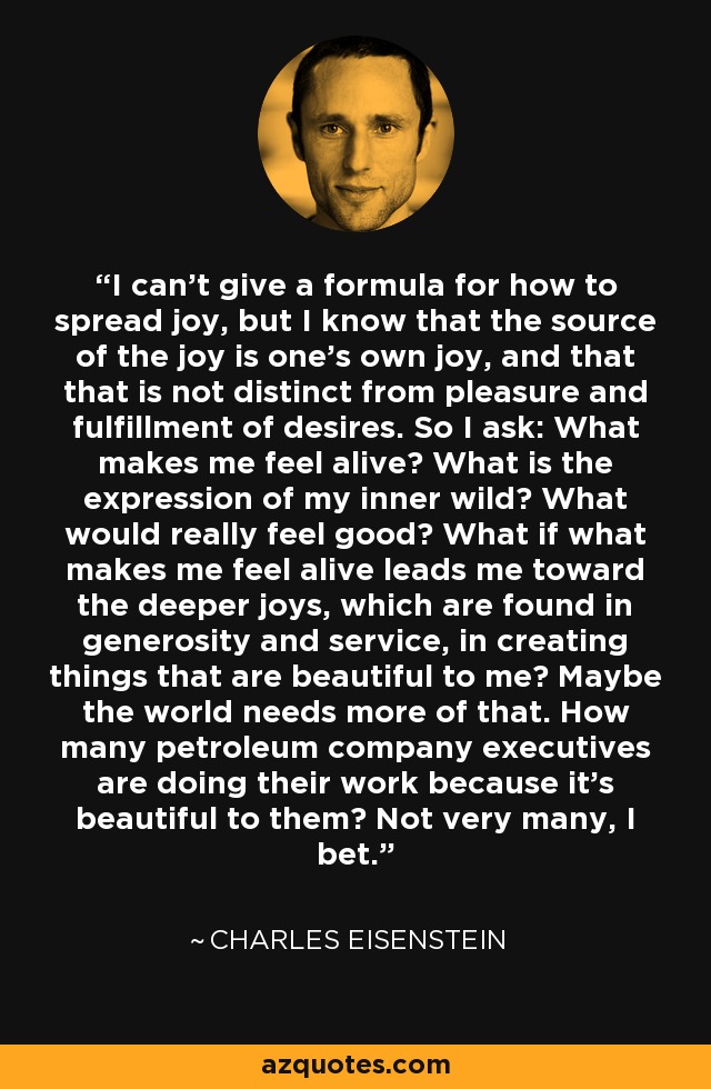 I can't give a formula for how to spread joy, but I know that the source of the joy is one's own joy, and that that is not distinct from pleasure and fulfillment of desires. So I ask: What makes me feel alive? What is the expression of my inner wild? What would really feel good? What if what makes me feel alive leads me toward the deeper joys, which are found in generosity and service, in creating things that are beautiful to me? Maybe the world needs more of that. How many petroleum company executives are doing their work because it's beautiful to them? Not very many, I bet. - Charles Eisenstein