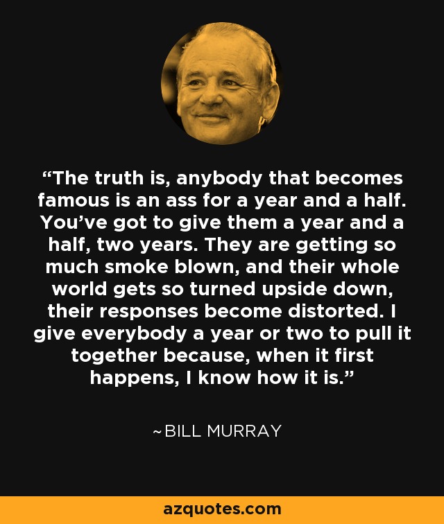 The truth is, anybody that becomes famous is an ass for a year and a half. You've got to give them a year and a half, two years. They are getting so much smoke blown, and their whole world gets so turned upside down, their responses become distorted. I give everybody a year or two to pull it together because, when it first happens, I know how it is. - Bill Murray