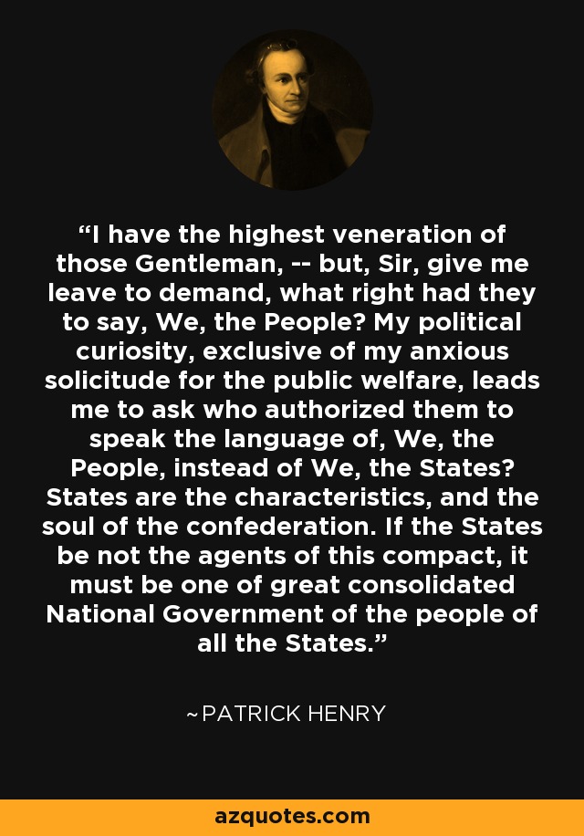 I have the highest veneration of those Gentleman, -- but, Sir, give me leave to demand, what right had they to say, We, the People? My political curiosity, exclusive of my anxious solicitude for the public welfare, leads me to ask who authorized them to speak the language of, We, the People, instead of We, the States? States are the characteristics, and the soul of the confederation. If the States be not the agents of this compact, it must be one of great consolidated National Government of the people of all the States. - Patrick Henry