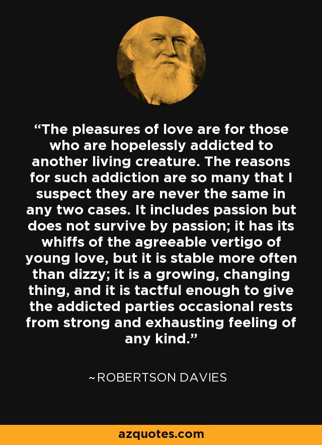 The pleasures of love are for those who are hopelessly addicted to another living creature. The reasons for such addiction are so many that I suspect they are never the same in any two cases. It includes passion but does not survive by passion; it has its whiffs of the agreeable vertigo of young love, but it is stable more often than dizzy; it is a growing, changing thing, and it is tactful enough to give the addicted parties occasional rests from strong and exhausting feeling of any kind. - Robertson Davies