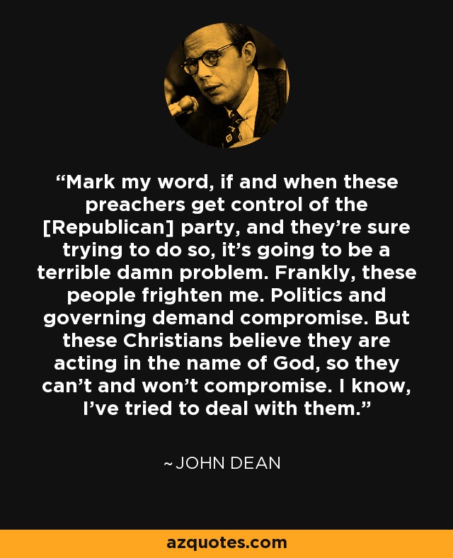 Mark my word, if and when these preachers get control of the [Republican] party, and they're sure trying to do so, it's going to be a terrible damn problem. Frankly, these people frighten me. Politics and governing demand compromise. But these Christians believe they are acting in the name of God, so they can't and won't compromise. I know, I've tried to deal with them. - Barry Goldwater