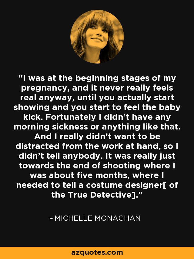 I was at the beginning stages of my pregnancy, and it never really feels real anyway, until you actually start showing and you start to feel the baby kick. Fortunately I didn't have any morning sickness or anything like that. And I really didn't want to be distracted from the work at hand, so I didn't tell anybody. It was really just towards the end of shooting where I was about five months, where I needed to tell a costume designer[ of the True Detective]. - Michelle Monaghan