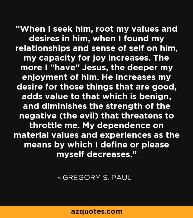 When I seek him, root my values and desires in him, when I found my relationships and sense of self on him, my capacity for joy increases. The more I 