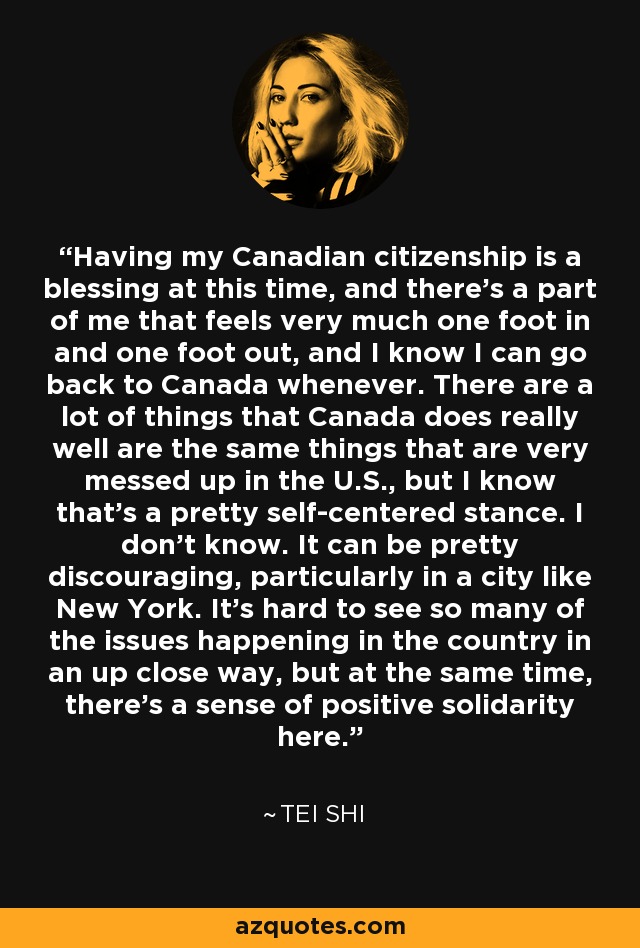 Having my Canadian citizenship is a blessing at this time, and there's a part of me that feels very much one foot in and one foot out, and I know I can go back to Canada whenever. There are a lot of things that Canada does really well are the same things that are very messed up in the U.S., but I know that's a pretty self-centered stance. I don't know. It can be pretty discouraging, particularly in a city like New York. It's hard to see so many of the issues happening in the country in an up close way, but at the same time, there's a sense of positive solidarity here. - Tei Shi