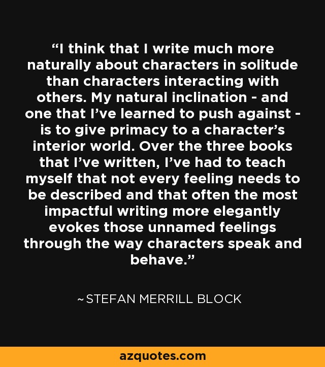 I think that I write much more naturally about characters in solitude than characters interacting with others. My natural inclination - and one that I've learned to push against - is to give primacy to a character's interior world. Over the three books that I've written, I've had to teach myself that not every feeling needs to be described and that often the most impactful writing more elegantly evokes those unnamed feelings through the way characters speak and behave. - Stefan Merrill Block