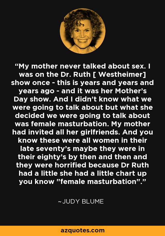 My mother never talked about sex. I was on the Dr. Ruth [ Westheimer] show once - this is years and years and years ago - and it was her Mother's Day show. And I didn't know what we were going to talk about but what she decided we were going to talk about was female masturbation. My mother had invited all her girlfriends. And you know these were all women in their late seventy's maybe they were in their eighty's by then and then and they were horrified because Dr Ruth had a little she had a little chart up you know 