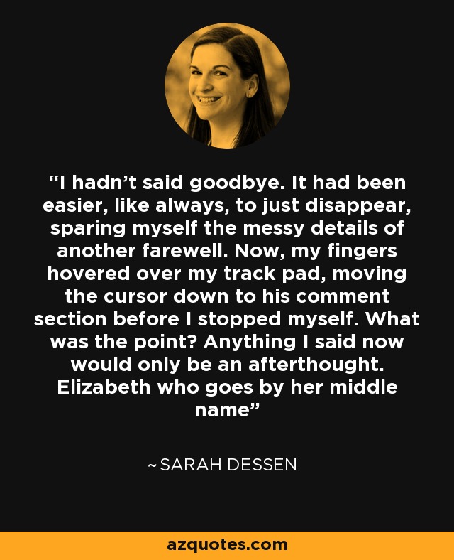 I hadn't said goodbye. It had been easier, like always, to just disappear, sparing myself the messy details of another farewell. Now, my fingers hovered over my track pad, moving the cursor down to his comment section before I stopped myself. What was the point? Anything I said now would only be an afterthought. Elizabeth who goes by her middle name - Sarah Dessen