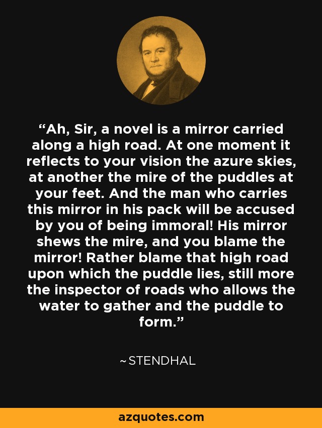 Ah, Sir, a novel is a mirror carried along a high road. At one moment it reflects to your vision the azure skies, at another the mire of the puddles at your feet. And the man who carries this mirror in his pack will be accused by you of being immoral! His mirror shews the mire, and you blame the mirror! Rather blame that high road upon which the puddle lies, still more the inspector of roads who allows the water to gather and the puddle to form. - Stendhal