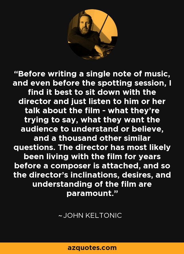 Before writing a single note of music, and even before the spotting session, I find it best to sit down with the director and just listen to him or her talk about the film - what they're trying to say, what they want the audience to understand or believe, and a thousand other similar questions. The director has most likely been living with the film for years before a composer is attached, and so the director's inclinations, desires, and understanding of the film are paramount. - John Keltonic