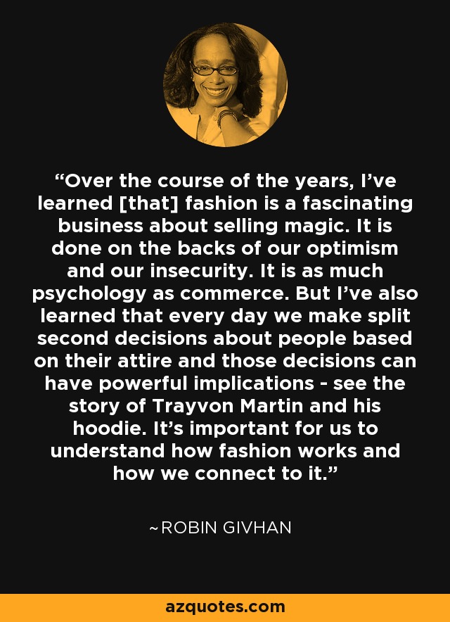 Over the course of the years, I've learned [that] fashion is a fascinating business about selling magic. It is done on the backs of our optimism and our insecurity. It is as much psychology as commerce. But I've also learned that every day we make split second decisions about people based on their attire and those decisions can have powerful implications - see the story of Trayvon Martin and his hoodie. It's important for us to understand how fashion works and how we connect to it. - Robin Givhan