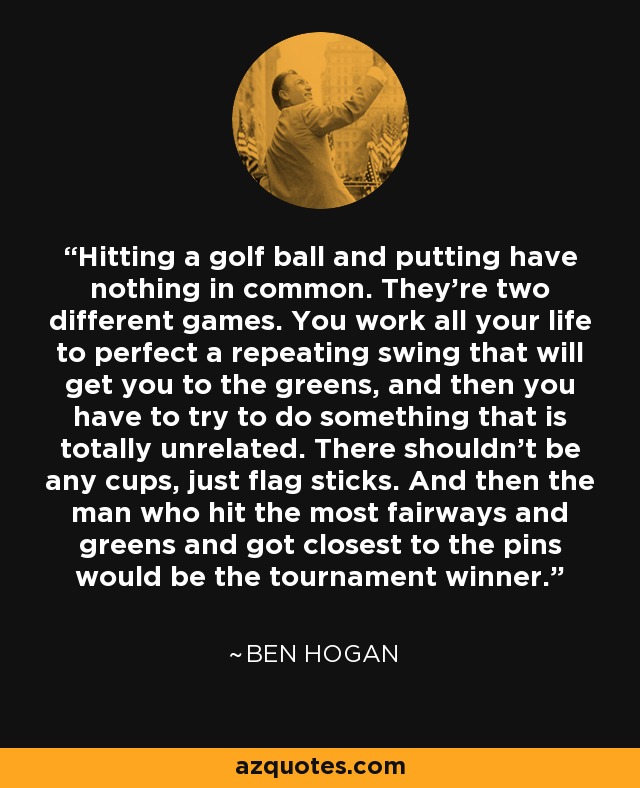 Hitting a golf ball and putting have nothing in common. They're two different games. You work all your life to perfect a repeating swing that will get you to the greens, and then you have to try to do something that is totally unrelated. There shouldn't be any cups, just flag sticks. And then the man who hit the most fairways and greens and got closest to the pins would be the tournament winner. - Ben Hogan