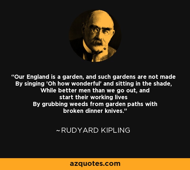 Our England is a garden, and such gardens are not made By singing 'Oh how wonderful' and sitting in the shade, While better men than we go out, and start their working lives By grubbing weeds from garden paths with broken dinner knives. - Rudyard Kipling