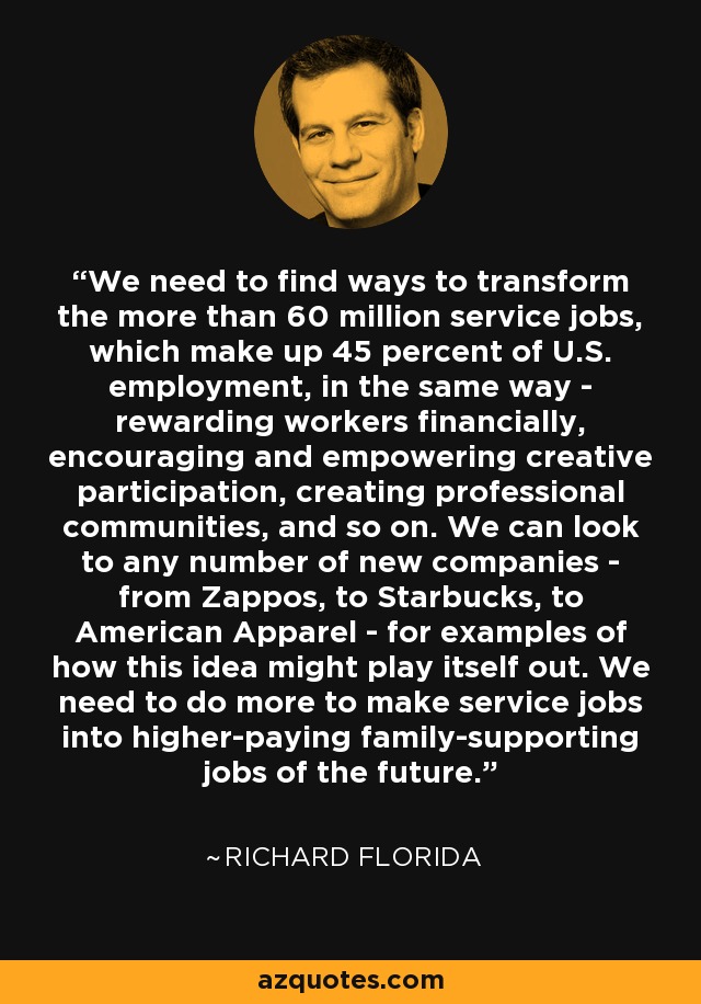We need to find ways to transform the more than 60 million service jobs, which make up 45 percent of U.S. employment, in the same way - rewarding workers financially, encouraging and empowering creative participation, creating professional communities, and so on. We can look to any number of new companies - from Zappos, to Starbucks, to American Apparel - for examples of how this idea might play itself out. We need to do more to make service jobs into higher-paying family-supporting jobs of the future. - Richard Florida