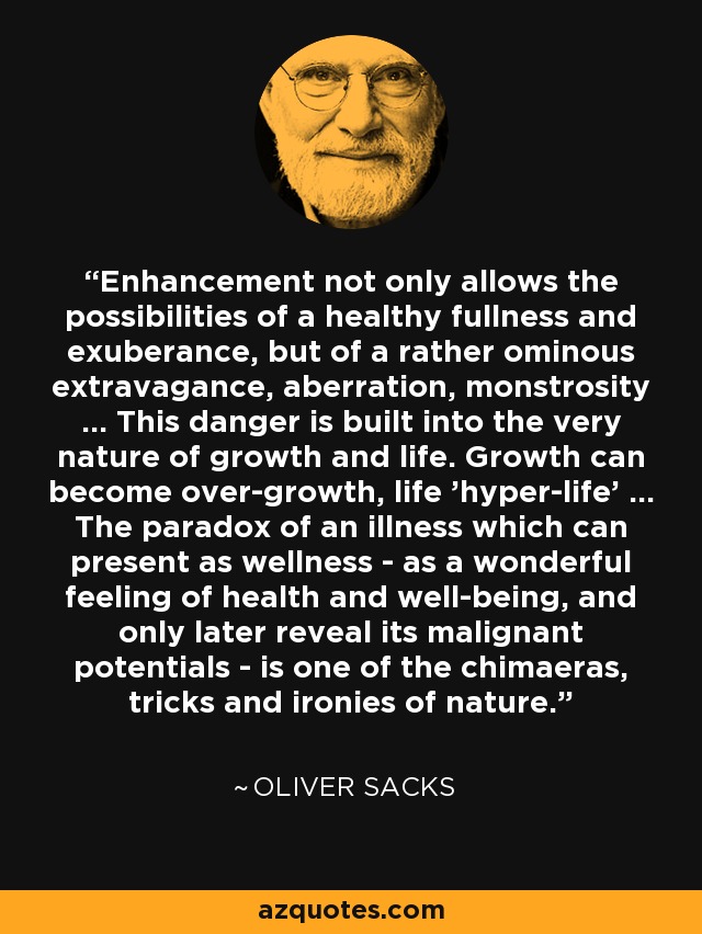 Enhancement not only allows the possibilities of a healthy fullness and exuberance, but of a rather ominous extravagance, aberration, monstrosity ... This danger is built into the very nature of growth and life. Growth can become over-growth, life 'hyper-life' ... The paradox of an illness which can present as wellness - as a wonderful feeling of health and well-being, and only later reveal its malignant potentials - is one of the chimaeras, tricks and ironies of nature. - Oliver Sacks