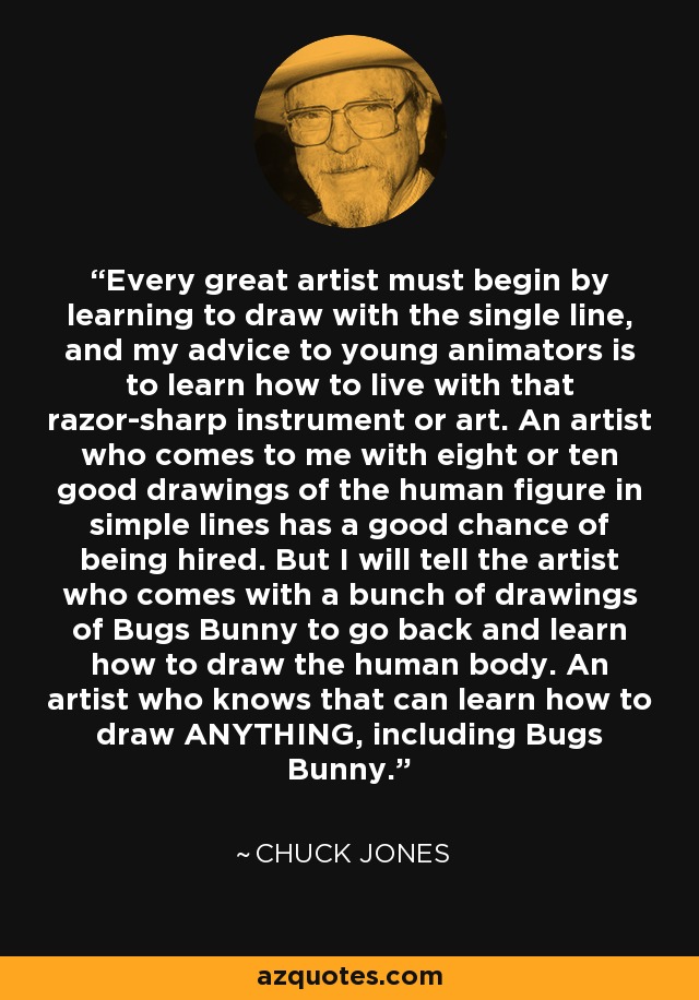 Every great artist must begin by learning to draw with the single line, and my advice to young animators is to learn how to live with that razor-sharp instrument or art. An artist who comes to me with eight or ten good drawings of the human figure in simple lines has a good chance of being hired. But I will tell the artist who comes with a bunch of drawings of Bugs Bunny to go back and learn how to draw the human body. An artist who knows that can learn how to draw ANYTHING, including Bugs Bunny. - Chuck Jones