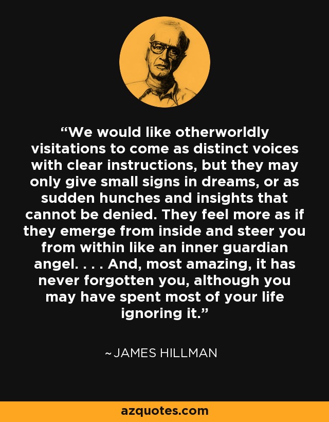 We would like otherworldly visitations to come as distinct voices with clear instructions, but they may only give small signs in dreams, or as sudden hunches and insights that cannot be denied. They feel more as if they emerge from inside and steer you from within like an inner guardian angel. . . . And, most amazing, it has never forgotten you, although you may have spent most of your life ignoring it. - James Hillman
