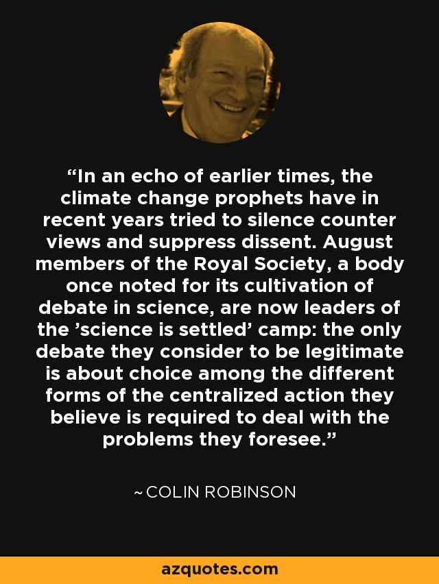 In an echo of earlier times, the climate change prophets have in recent years tried to silence counter views and suppress dissent. August members of the Royal Society, a body once noted for its cultivation of debate in science, are now leaders of the 'science is settled' camp: the only debate they consider to be legitimate is about choice among the different forms of the centralized action they believe is required to deal with the problems they foresee. - Colin Robinson