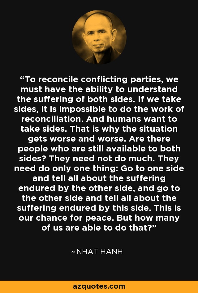 To reconcile conflicting parties, we must have the ability to understand the suffering of both sides. If we take sides, it is impossible to do the work of reconciliation. And humans want to take sides. That is why the situation gets worse and worse. Are there people who are still available to both sides? They need not do much. They need do only one thing: Go to one side and tell all about the suffering endured by the other side, and go to the other side and tell all about the suffering endured by this side. This is our chance for peace. But how many of us are able to do that? - Nhat Hanh