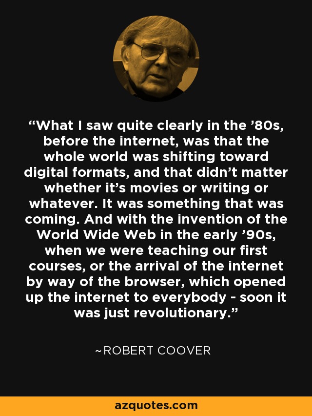 What I saw quite clearly in the '80s, before the internet, was that the whole world was shifting toward digital formats, and that didn't matter whether it's movies or writing or whatever. It was something that was coming. And with the invention of the World Wide Web in the early '90s, when we were teaching our first courses, or the arrival of the internet by way of the browser, which opened up the internet to everybody - soon it was just revolutionary. - Robert Coover