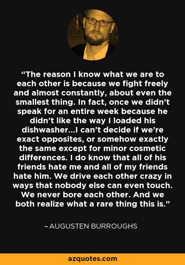 The reason I know what we are to each other is because we fight freely and almost constantly, about even the smallest thing. In fact, once we didn't speak for an entire week because he didn't like the way I loaded his dishwasher...I can't decide if we're exact opposites, or somehow exactly the same except for minor cosmetic differences. I do know that all of his friends hate me and all of my friends hate him. We drive each other crazy in ways that nobody else can even touch. We never bore each other. And we both realize what a rare thing this is. - Augusten Burroughs